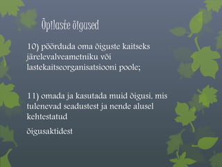 Õpilaste õigused 
10) pöörduda oma õiguste kaitseks 
järelevalveametniku või 
lastekaitseorganisatsiooni poole; 
11) omada ja kasutada muid õigusi, mis 
tulenevad seadustest ja nende alusel 
kehtestatud 
õigusaktidest 
 