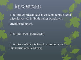 ÕPILASE KOHUSTUSED 
1) täitma õpiülesandeid ja osalema temale kooli 
päevakavas või individuaalses õppekavas 
ettenähtud õppes; 
2) täitma kooli kodukorda; 
3) õppima võimetekohaselt, arendama end ja 
täiendama oma teadmisi; 
 