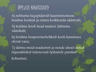 ÕPILASE KOHUSTUSED 
4) suhtuma lugupidavalt kaasinimestesse, 
hoidma loodust ja elama keskkonda säästvalt; 
5) hoidma kooli head mainet, käituma 
väärikalt; 
6) hoidma heaperemehelikult kooli kasutuses 
olevat vara; 
7) täitma muid seadustest ja nende alusel antud 
õigusaktidest tulenevaid õpilastele pandud 
kohustusi. 
 