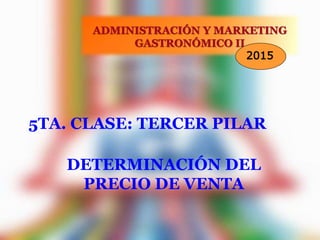 5TA. CLASE: TERCER PILAR
ADMINISTRACIÓN Y MARKETING
GASTRONÓMICO II
2015
DETERMINACIÓN DEL
PRECIO DE VENTA
 