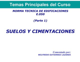 Temas Principales del Curso
  NORMA TECNICA DE EDIFICACIONES
              E.050

             (Parte 1)



SUELOS Y CIMENTACIONES



                           Comentado por:
                WILFREDO GUTIERREZ LAZARES
 