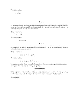 Tesisa demostrar:
a :c = b : d
Teorema
La suma o diferencia de antecedentes y consecuentes de la primera razón es a su antecedente o
consecuente comolasuma o diferenciade antecedente yconsecuentede lasegundarazónes a su
antecedente y consecuente respectivamente.
Datos o hipótesis:
a : b = c : d
Tesisa demostrar:
a + b : b = c + d : d
Teorema
En toda serie de razones la suma de los antecedentes es a la de los consecuentes, como un
antecedente es a su consecuente.
Datos o hipótesis:
a : b = c : d = e : f = g : h
Tesisa demostrar:
a + c + e + g : b + d + f + h = a : b
nota: para demostrarel teoremade Thalesdebe tenerdemostradoque segmentosde paralelas
entraparalelassoniguales(contriángulosiguales)
Teorema de Thales
Si los segmentos determinados, por tres o más paralelas en una transversal son congruentes,
también son congruentes los segmentos determinados en cualquiera otra trasversal.
Demostración
 