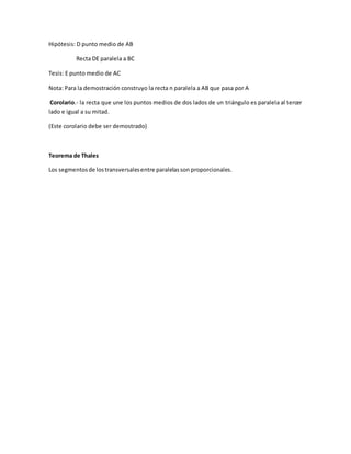 Hipótesis: D punto medio de AB
Recta DE paralela a BC
Tesis: E punto medio de AC
Nota: Para la demostración construyo la recta n paralela a AB que pasa por A
Corolario.- la recta que une los puntos medios de dos lados de un triángulo es paralela al tercer
lado e igual a su mitad.
(Este corolario debe ser demostrado)
Teorema de Thales
Los segmentosde lostransversalesentre paralelasson proporcionales.
 