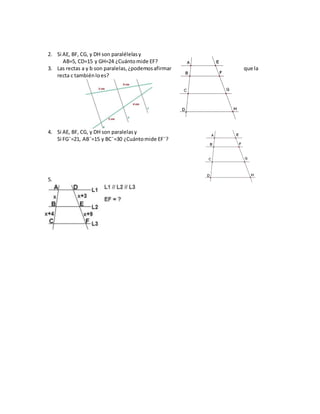 2. Si AE, BF, CG, y DH son paralélelasy
AB=5, CD=15 y GH=24 ¿Cuántomide EF?
3. Las rectas a y b son paralelas,¿podemosafirmar que la
recta c tambiénloes?
4. Si AE, BF, CG, y DH son paralelasy
Si FG¯=21, AB¯=15 y BC¯=30 ¿Cuántomide EF¯?
5.
 