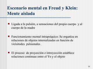 Escenario mental en Freud y Klein: Mente aislada  Ligada a la pulsi ó n, a sensaciones del propio cuerpo  y al cuerpo de la madre Funcionamiento mental intraps íquico:  Se organiza en relaciones de objetos internalizadas en función de vicisitudes  pulsionales El proceso  de proyección e introyección establece relaciones continuas entre el Yo y el objeto  