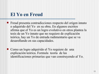 El Yo en Freud  Freud presenta contradicciones respecto del origen innato o adquirido del Yo  en su obra. En algunos escritos afirma que el Yo es un logro evolutivo en otros plantea la tesis de un Yo innato que no requiere de explicaci ón teórica, hay un Yo de entrada rudimentario que se va desarollando en sus capacidades.  Como un logro adquirido el Yo requiere de  una explicación te órica.  Formula  teor ía  de las identificaciones primarias que van construyendo al Yo.  