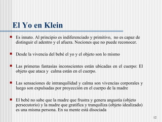 E l  Yo en Klein  Es innato. Al principio es indiferenciado y primitivo,  no es capaz de distinguir el adentro y el afuera. Nociones que no puede reconocer.  Desde la vivencia del bebé el yo y el objeto son lo mismo  Las primeras fantasías inconscientes están ubicadas en el cuerpo: El objeto que ataca y  calma están en el cuerpo.  Las sensaciones de intranquilidad y calma son vivencias corporales y luego son expulsadas por proyecci ón  en el cuerpo de la madre El bebé no sabe que la madre que frustra y genera angustia (objeto persecutorio) y la madre que gratifica y tranquiliza (objeto idealizado) es una misma persona. En su mente est á disociada 