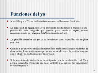 Funciones del yo   A medida que el Yo va madurando se van desarrollando sus funciones. La capacidad de percepción se va ampliando posibilitando el transito a una  percepeción mas integrada que permite pasar desde el  objeto parcial  (construcción del yo) al  objeto total  (construcción del yo) La función sintética del yo  se va instalando como capacidad de  unificar  procesos.  Cuando el  yo  que vive ansiedades terroríficas apela a mecanismos violentos de disociación. Estos sentimientos persecutorios se alivian si la realidad muestra que el objeto no es destruido por la agresión.  Si la sensaci ón de violencia  se va mitigando  por la  maduraci ón  del Yo y porque la realidad le muestra que no es violento ni peligroso,  las experiencias se van integrando.  