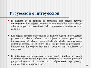 Proyección e introyección El hambre en la fantasía es provocado por objetos  internos amenazantes . Los objetos  externos no son percibidos como tales, se diferencian poco a poco a través del cuerpo como sensaciones difusas en la piel  Los objetos internos provocadores de hambre pueden ser proyectados y amenazar desde afuera. Los objetos externos pueden ser introyectados, el objeto- pecho-idealizado desde adentro puede calmar el hambre. Por el interjuego de los procesos de proyección e introyección  los objetos internos y  externos van cambiando  de ubicación. El interjuego de proyección e introyección implica un  pasaje constante por la realidad  que al ir  mitigando la ansiedad permite al yo paulatinamente el contacto con un  objeto total :  que protege, gratifica, frustra  y agrede a la vez 