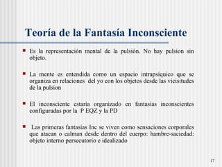 Teor ía de la Fantasía Inconsciente Es la representación mental de la pulsión. No hay pulsion sin objeto.  La mente es entendida como un espacio intrapsíquico que se organiza en relaciones  del yo con los objetos desde las vicisitudes de la pulsion El inconsciente estaría organizado en fantas ías inconscientes  configuradas por la  P EQZ y la PD  Las primeras fantasías Inc se viven como sensaciones corporales que atacan o calman desde dentro del cuerpo: hambre-saciedad: objeto interno persecutorio e idealizado 