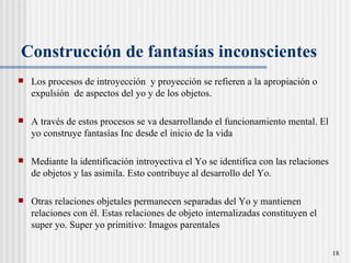Construcci ón  de fantasías inconscientes Los procesos de introyección  y proyección se refieren a la apropiación o expulsión  de aspectos del yo y de los objetos.  A través de estos procesos se va desarrollando el funcionamiento mental. El yo construye fantasías Inc desde el inicio de la vida Mediante la identificación introyectiva el Yo se identifica con las relaciones de objetos y las asimila. Esto contribuye al desarrollo del Yo.  Otras relaciones objetales permanecen separadas del Yo y mantienen relaciones con  él . Estas relaciones de objeto internalizadas constituyen el super yo. Super yo primitivo: Imagos parentales 
