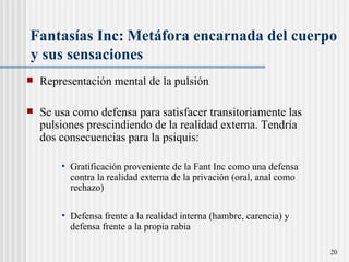 Fantas ías Inc:   Metáfora encarnada del cuerpo  y sus sensaciones Representación mental de la pulsión Se usa como defensa para satisfacer transitoriamente las pulsiones prescindiendo de la realidad externa. Tendría dos consecuencias para la psiquis: Gratificación proveniente de la Fant Inc como una defensa contra la realidad externa de la privación (oral, anal como rechazo) Defensa frente a la realidad interna (hambre, carencia) y defensa frente a la propia rabia 