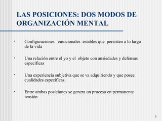   LAS POSICIONES: DOS MODOS DE ORGANIZACIÓN MENTAL  Configuraciones  emocionales  estables que  persisten a lo largo de la vida Una relación entre el yo y el  objeto con ansiedades y defensas específicas Una experiencia subjetiva que se va adquiriendo y que posee cualidades específicas.  Entre ambas posiciones se genera un proceso en permanente tensión 