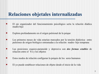 Relaciones   objetales internalizadas El eje organizador del funcionamiento psicológico sería la relación di á dica madre-hijo  Explora profundamente en el origen pulsional de la psique Los primeros meses de vida estarían marcados por la tensi ón dialéctica  entre pulsiones de origen biológico entramadas a la relación  madre- hijo temprana Las posiciones esquizo-paranoide y depresiva son  dos formas estables  de relación entre el  Yo y los objetos Estos modos de relaci ón  configuran la psiquis de los  seres humanos El yo puede establecer relaciones de objeto desde el inicio de la vida  