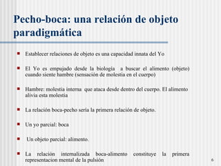 Pecho-boca: una relación de objeto paradigmática Establecer relaciones de objeto es una capacidad innata del Yo El Yo es empujado desde la biología  a buscar el alimento (objeto) cuando siente hambre (sensaci ón de molestia en el cuerpo) Hambre: molestia interna  que ataca desde dentro del cuerpo. El alimento alivia esta molestia  La relación boca-pecho sería la primera relación de objeto.  Un yo parcial: boca Un objeto parcial: alimento.  La relación internalizada boca-alimento constituye la primera representacion mental de la pulsión 