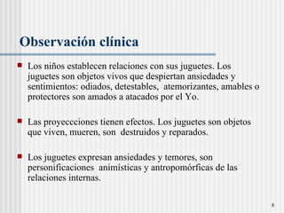 Observaci ón clínica Los niños establecen relaciones con sus juguetes. Los juguetes son objetos vivos que despiertan ansiedades y sentimientos: odiados, detestables,  atemorizantes, amables o  protectores son amados a atacados por el Yo.  Las proyeccciones tienen efectos. Los juguetes son objetos que viven, mueren, son  destruidos y reparados.  Los juguetes expresan ansiedades y temores, son personificaciones  animísticas y antropomórficas de las relaciones internas.  