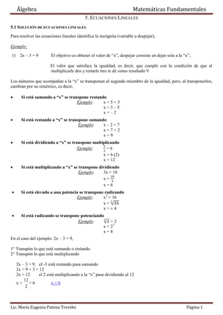 Álgebra Matemáticas Fundamentales
Lic. María Eugenia Patena Treviño Página 1
5. ECUACIONES LINEALES
5.1 SOLUCIÓN DE ECUACIONES LINEALES
Para resolver las ecuaciones lineales identifica la incógnita (variable a despejar),
Ejemplo:
1) 2x – 3 = 9 El objetivo es obtener el valor de “x”, despejar consiste en dejar sola a la “x”,
El valor que satisface la igualdad, es decir, que cumple con la condición de que al
multiplicarle dos y restarle tres te dé como resultado 9.
Los números que acompañan a la “x” se transponen al segundo miembro de la igualdad, pero, al transponerlos,
cambian por su simétrico, es decir,
 Si está sumando a “x” se transpone restando
Ejemplo: x + 5 = 3
x = 3 – 5
x = – 2
 Si está restando a “x” se transpone sumando
Ejemplo: x – 2 = 7
x = 7 + 2
x = 9
 Si está dividiendo a “x” se transpone multiplicando
Ejemplo: = 6
x = 6 (2)
x = 12
 Si está multiplicando a “x” se transpone dividiendo
Ejemplo: 3x = 18
x =
x = 6
 Si está elevado a una potencia se transpone radicando
Ejemplo: x2
= 16
x = √
x = ± 4
 Si está radicando se transpone potenciando
Ejemplo: √ = 2
x = 23
x = 8
En el caso del ejemplo: 2x – 3 = 9,
1° Transpón lo que está sumando o restando
2° Transpón lo que está multiplicando
2x – 3 = 9, el -3 está restando pasa sumando
2x = 9 + 3 = 12
2x = 12 el 2 está multiplicando a la “x” pasa dividiendo al 12
x =
2
12
= 6 x = 6
 