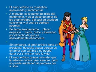  El amor erótico es romántico,El amor erótico es romántico,
apasionado y sentimental.apasionado y sentimental.
 A menudo, es le punto de inicio delA menudo, es le punto de inicio del
matrimonio, y es la clase de amor dematrimonio, y es la clase de amor de
los enamorados, del cual se escribenlos enamorados, del cual se escriben
canciones y al cual se dedicancanciones y al cual se dedican
poemas.poemas.
 Se llama arrobamiento… placerSe llama arrobamiento… placer
exquisito… fuerte, dulce y aterrador,exquisito… fuerte, dulce y aterrador,
por el hecho de que espor el hecho de que es
absolutamente absorbente.absolutamente absorbente.

Sin embargo, el amor erótico tiene unSin embargo, el amor erótico tiene un
problema: necesita ayuda porque esproblema: necesita ayuda porque es
un amor que cambia y no puedeun amor que cambia y no puede
durar por sí mismo toda la vida.durar por sí mismo toda la vida.
 El amor erótico quiere prometer queEl amor erótico quiere prometer que
la relación durará para siempre, perola relación durará para siempre, pero
no puede mantener tal promesa porno puede mantener tal promesa por
sí solo.sí solo.
 