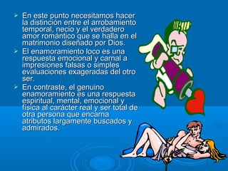  En este punto necesitamos hacerEn este punto necesitamos hacer
la distinción entre el arrobamientola distinción entre el arrobamiento
temporal, necio y el verdaderotemporal, necio y el verdadero
amor romántico que se halla en elamor romántico que se halla en el
matrimonio diseñado por Dios.matrimonio diseñado por Dios.
 El enamoramiento loco es unaEl enamoramiento loco es una
respuesta emocional y carnal arespuesta emocional y carnal a
impresiones falsas o simplesimpresiones falsas o simples
evaluaciones exageradas del otroevaluaciones exageradas del otro
ser.ser.
 En contraste, el genuinoEn contraste, el genuino
enamoramiento es una respuestaenamoramiento es una respuesta
espiritual, mental, emocional yespiritual, mental, emocional y
física al carácter real y ser total defísica al carácter real y ser total de
otra persona que encarnaotra persona que encarna
atributos largamente buscados yatributos largamente buscados y
admirados.admirados.
 