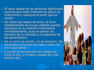  El amor ágape es de particular significadoEl amor ágape es de particular significado
para los que están tratando de salvar supara los que están tratando de salvar su
matrimonio y restaurar el amor que sematrimonio y restaurar el amor que se
perdió.perdió.
 De todas las clases de amor, el amorDe todas las clases de amor, el amor
desinteresado es el que ustedes puedendesinteresado es el que ustedes pueden
introducir en su relación matrimonialintroducir en su relación matrimonial
inmediatamente, pues se ejerce porinmediatamente, pues se ejerce por
decisión de la voluntad y no depende dedecisión de la voluntad y no depende de
los sentimientos.los sentimientos.
 Es un amor de acción, no de emoción. SeEs un amor de acción, no de emoción. Se
concentra en lo que uno dice y hace, noconcentra en lo que uno dice y hace, no
en lo que siente.en lo que siente.
 [Uno toma una decisión de calidad de[Uno toma una decisión de calidad de
amar al otro, y lo hace a pesar de y poramar al otro, y lo hace a pesar de y por
encima de.]encima de.]
 