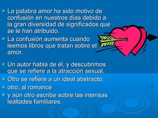  La palabra amor ha sido motivo deLa palabra amor ha sido motivo de
confusión en nuestros días debido aconfusión en nuestros días debido a
la gran diversidad de significados quela gran diversidad de significados que
se le han atribuido.se le han atribuido.
 La confusión aumenta cuandoLa confusión aumenta cuando
leemos libros que tratan sobre elleemos libros que tratan sobre el
amor.amor.
 Un autor habla de él, y descubrimosUn autor habla de él, y descubrimos
que se refiere a la atracción sexual.que se refiere a la atracción sexual.
 Otro se refiere a un ideal abstracto;Otro se refiere a un ideal abstracto;
 otro, al romanceotro, al romance
 y aún otro escribe sobre las intensasy aún otro escribe sobre las intensas
lealtades familiares.lealtades familiares.
 