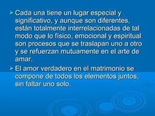  Cada una tiene un lugar especial yCada una tiene un lugar especial y
significativo, y aunque son diferentes,significativo, y aunque son diferentes,
están totalmente interrelacionadas de talestán totalmente interrelacionadas de tal
modo que lo físico, emocional y espiritualmodo que lo físico, emocional y espiritual
son procesos que se traslapan uno a otroson procesos que se traslapan uno a otro
y se refuerzan mutuamente en el arte dey se refuerzan mutuamente en el arte de
amar.amar.
 El amor verdadero en el matrimonio seEl amor verdadero en el matrimonio se
compone de todos los elementos juntos,compone de todos los elementos juntos,
sin faltar uno solo.sin faltar uno solo.
 