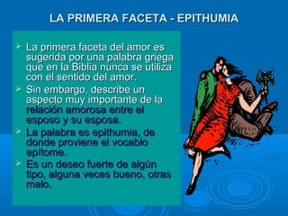 LA PRIMERA FACETA - EPITHUMIALA PRIMERA FACETA - EPITHUMIA
 La primera faceta del amor esLa primera faceta del amor es
sugerida por una palabra griegasugerida por una palabra griega
que en la Biblia nunca se utilizaque en la Biblia nunca se utiliza
con el sentido del amor.con el sentido del amor.
 Sin embargo, describe unSin embargo, describe un
aspecto muy importante de laaspecto muy importante de la
relación amorosa entre elrelación amorosa entre el
esposo y su esposa.esposo y su esposa.
 La palabra es epithumia, deLa palabra es epithumia, de
donde proviene el vocablodonde proviene el vocablo
epítome.epítome.
 Es un deseo fuerte de algúnEs un deseo fuerte de algún
tipo, alguna veces bueno, otrastipo, alguna veces bueno, otras
malo.malo.
 