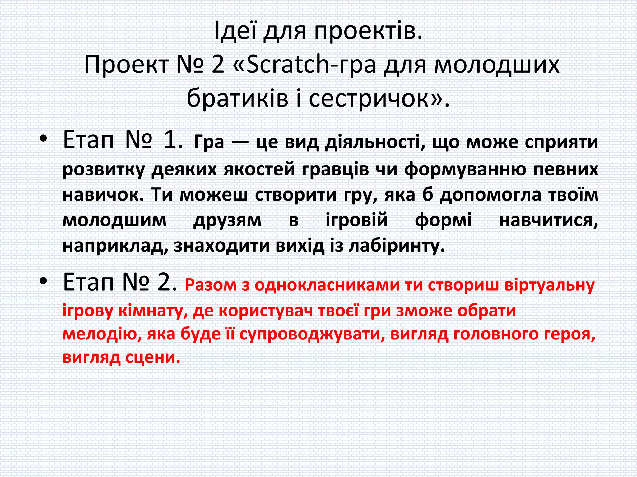 Ідеї для проектів.
Проект № 2 «Scratch-гра для молодших
братиків і сестричок».
• Етап № 1. Гра — це вид діяльності, що може сприяти
розвитку деяких якостей гравців чи формуванню певних
навичок. Ти можеш створити гру, яка б допомогла твоїм
молодшим друзям в ігровій формі навчитися,
наприклад, знаходити вихід із лабіринту.
• Етап № 2. Разом з однокласниками ти створиш віртуальну
ігрову кімнату, де користувач твоєї гри зможе обрати
мелодію, яка буде її супроводжувати, вигляд головного героя,
вигляд сцени.
 