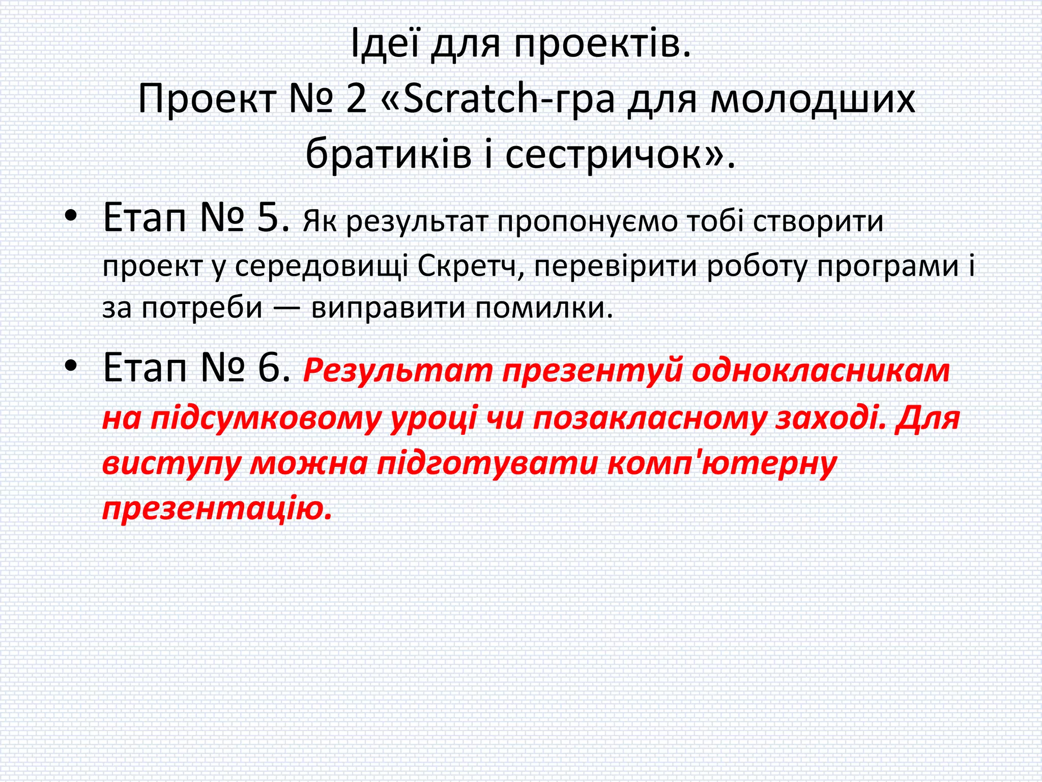 Ідеї для проектів.
Проект № 2 «Scratch-гра для молодших
братиків і сестричок».
• Етап № 5. Як результат пропонуємо тобі створити
проект у середовищі Скретч, перевірити роботу програми і
за потреби — виправити помилки.
• Етап № 6. Результат презентуй однокласникам
на підсумковому уроці чи позакласному заході. Для
виступу можна підготувати комп'ютерну
презентацію.
 