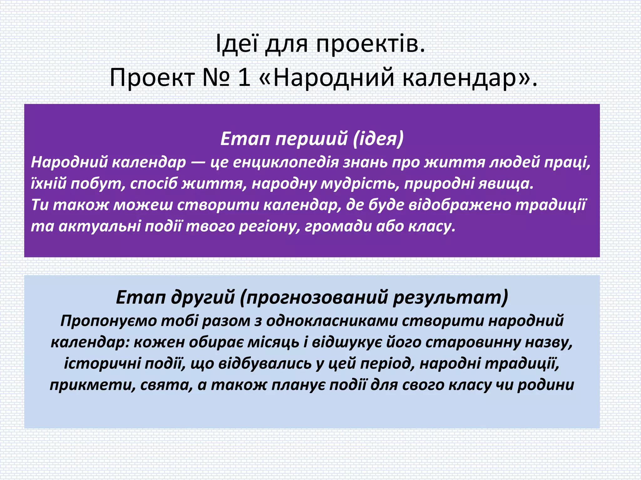 Ідеї для проектів.
Проект № 1 «Народний календар».
Етап перший (ідея)
Народний календар — це енциклопедія знань про життя людей праці,
їхній побут, спосіб життя, народну мудрість, природні явища.
Ти також можеш створити календар, де буде відображено традиції
та актуальні події твого регіону, громади або класу.
Етап другий (прогнозований результат)
Пропонуємо тобі разом з однокласниками створити народний
календар: кожен обирає місяць і відшукує його старовинну назву,
історичні події, що відбувались у цей період, народні традиції,
прикмети, свята, а також планує події для свого класу чи родини
 