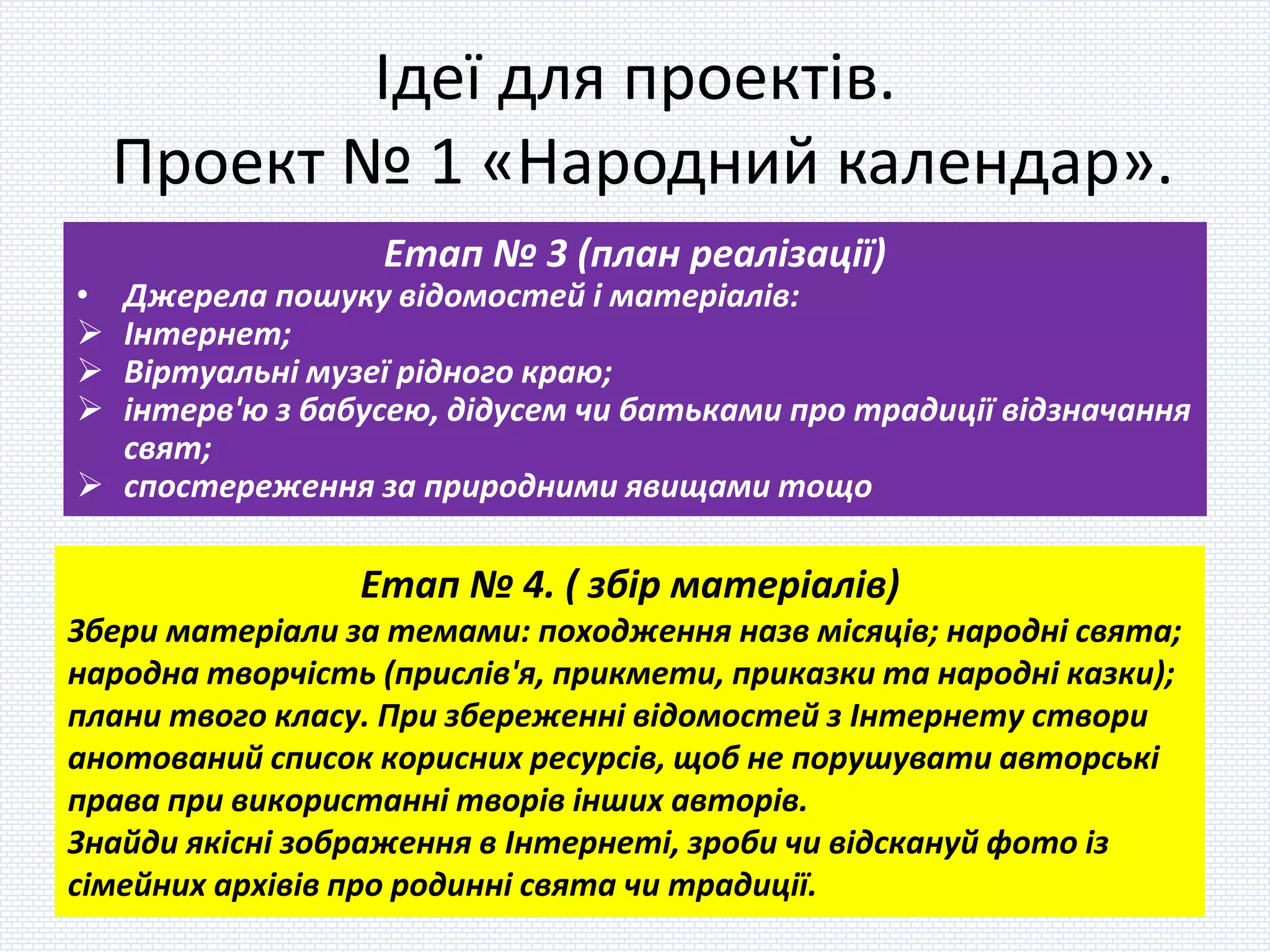 Ідеї для проектів.
Проект № 1 «Народний календар».
Етап № 3 (план реалізації)
• Джерела пошуку відомостей і матеріалів:
 Інтернет;
 Віртуальні музеї рідного краю;
 інтерв'ю з бабусею, дідусем чи батьками про традиції відзначання
свят;
 спостереження за природними явищами тощо
Етап № 4. ( збір матеріалів)
Збери матеріали за темами: походження назв місяців; народні свята;
народна творчість (прислів'я, прикмети, приказки та народні казки);
плани твого класу. При збереженні відомостей з Інтернету створи
анотований список корисних ресурсів, щоб не порушувати авторські
права при використанні творів інших авторів.
Знайди якісні зображення в Інтернеті, зроби чи відскануй фото із
сімейних архівів про родинні свята чи традиції.
 