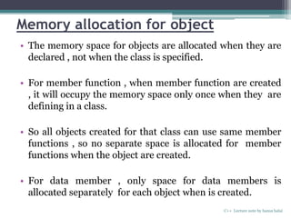 Memory allocation for object
• The memory space for objects are allocated when they are
declared , not when the class is specified.
• For member function , when member function are created
, it will occupy the memory space only once when they are
defining in a class.
• So all objects created for that class can use same member
functions , so no separate space is allocated for member
functions when the object are created.
• For data member , only space for data members is
allocated separately for each object when is created.
C++ Lecture note by hansa halai
 
