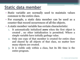 Static data member
• Static variable are normally used to maintain values
common to the entire class.
• For example, a static data member can be used as a
counter that record occurrences of all the objects.
• A static member variable has certain characteristic:
1. It automatically initialized zero when the first object is
created , no other initialization is permitted. Where a
simple variable have initially garbage value.
2. Only one copy of that member is created for entire class
and shared by all objects of that class, no matter how
many objects are created.
3. It is visible only within a class, but its life time is the
entire program.
C++ Lecture note by hansa halai
 