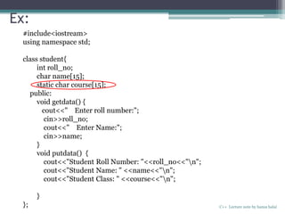 Ex:
C++ Lecture note by hansa halai
#include<iostream>
using namespace std;
class student{
int roll_no;
char name[15];
static char course[15];
public:
void getdata() {
cout<<" Enter roll number:";
cin>>roll_no;
cout<<" Enter Name:";
cin>>name;
}
void putdata() {
cout<<"Student Roll Number: "<<roll_no<<"n";
cout<<"Student Name: " <<name<<"n";
cout<<"Student Class: " <<course<<"n";
}
};
 