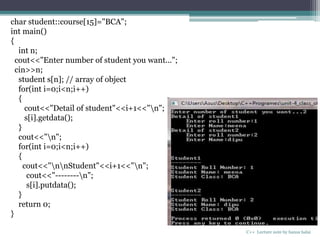 C++ Lecture note by hansa halai
char student::course[15]="BCA";
int main()
{
int n;
cout<<"Enter number of student you want...";
cin>>n;
student s[n]; // array of object
for(int i=0;i<n;i++)
{
cout<<"Detail of student"<<i+1<<"n";
s[i].getdata();
}
cout<<"n";
for(int i=0;i<n;i++)
{
cout<<"nnStudent"<<i+1<<"n";
cout<<"--------n";
s[i].putdata();
}
return 0;
}
 