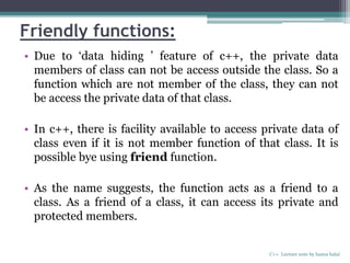 Friendly functions:
• Due to ‘data hiding ’ feature of c++, the private data
members of class can not be access outside the class. So a
function which are not member of the class, they can not
be access the private data of that class.
• In c++, there is facility available to access private data of
class even if it is not member function of that class. It is
possible bye using friend function.
• As the name suggests, the function acts as a friend to a
class. As a friend of a class, it can access its private and
protected members.
C++ Lecture note by hansa halai
 