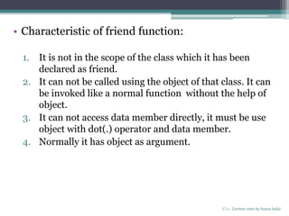 • Characteristic of friend function:
1. It is not in the scope of the class which it has been
declared as friend.
2. It can not be called using the object of that class. It can
be invoked like a normal function without the help of
object.
3. It can not access data member directly, it must be use
object with dot(.) operator and data member.
4. Normally it has object as argument.
C++ Lecture note by hansa halai
 