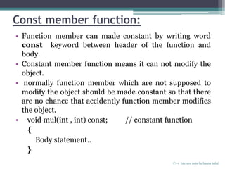 Const member function:
• Function member can made constant by writing word
const keyword between header of the function and
body.
• Constant member function means it can not modify the
object.
• normally function member which are not supposed to
modify the object should be made constant so that there
are no chance that accidently function member modifies
the object.
• void mul(int , int) const; // constant function
{
Body statement..
}
C++ Lecture note by hansa halai
 