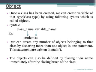 Object
• Once a class has been created, we can create variable of
that type(class type) by using following syntax which is
called object.
• Syntax:
class_name variable_name;
Ex:
student s;
• we can create any number of objects belonging to that
class by declaring more than one object in one statement.
This statement are written in main().
• The objects can also be defined by placing their name
immediately after the closing brace of the class.
C++ Lecture note by hansa halai
 