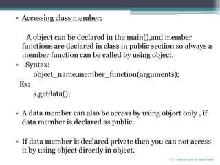 • Accessing class member:
A object can be declared in the main(),and member
functions are declared in class in public section so always a
member function can be called by using object.
• Syntax:
object_name.member_function(arguments);
Ex:
s.getdata();
• A data member can also be access by using object only , if
data member is declared as public.
• If data member is declared private then you can not access
it by using object directly in object.
C++ Lecture note by hansa halai
 