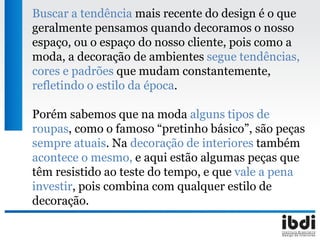 Buscar a tendência mais recente do design é o que
geralmente pensamos quando decoramos o nosso
espaço, ou o espaço do nosso cliente, pois como a
moda, a decoração de ambientes segue tendências,
cores e padrões que mudam constantemente,
refletindo o estilo da época.
Porém sabemos que na moda alguns tipos de
roupas, como o famoso “pretinho básico”, são peças
sempre atuais. Na decoração de interiores também
acontece o mesmo, e aqui estão algumas peças que
têm resistido ao teste do tempo, e que vale a pena
investir, pois combina com qualquer estilo de
decoração.
 