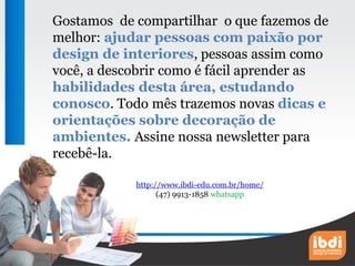 Gostamos de compartilhar o que fazemos de
melhor: ajudar pessoas com paixão por
design de interiores, pessoas assim como
você, a descobrir como é fácil aprender as
habilidades desta área, estudando
conosco. Todo mês trazemos novas dicas e
orientações sobre decoração de
ambientes. Assine nossa newsletter para
recebê-la.
http://www.ibdi-edu.com.br/home/
(47) 9913-1858 whatsapp
 