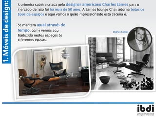 1.Móveisdedesign: A primeira cadeira criada pelo designer americano Charles Eames para o
mercado de luxo foi há mais de 50 anos. A Eames Lounge Chair adorna todos os
tipos de espaços e aqui vemos o quão impressionante esta cadeira é.
Charles Eames
Se mantém atual através do
tempo, como vemos aqui
traduzido nestes espaços de
diferentes épocas.
 