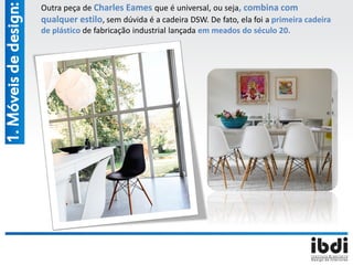 Outra peça de Charles Eames que é universal, ou seja, combina com
qualquer estilo, sem dúvida é a cadeira DSW. De fato, ela foi a primeira cadeira
de plástico de fabricação industrial lançada em meados do século 20.
1.Móveisdedesign:
 