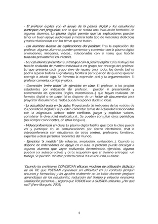 4
- El profesor explica con el apoyo de la pizarra digital y los estudiantes
participan con preguntas, con lo que se realiza una evaluación formativa de
algunos alumnos. La pizarra digital permite que las explicaciones puedan
tener un buen apoyo audiovisual y mostrar todo tipo de materiales didácticos
y webs relacionadas con los temas que se tratan.
- Los alumnos ilustran las explicaciones del profesor. Tras la explicación del
profesor, algunos alumnos pueden presentar y comentar con la pizarra digital
animaciones, imágenes, vídeos... relacionados con el tema, que habrán
buscado previamente en Internet.
- Los estudiantes presentan sus trabajos con la pizarra digital. Estos trabajos los
habrán realizado de manera individual o en grupo por encargo del profesor.
Lo que presenta cada grupo sirve de repaso para todos los demás (así se
podría repasar toda la asignatura) y facilita la participación de quienes quieran
corregir o añadir algo. Se fomenta la expresión oral y la argumentación. El
profesor comenta, corrige y valora.
- Corrección "entre todos" de ejercicios en clase. El profesor, o los propios
estudiantes por indicación del profesor, pueden ir presentando y
comentando los ejercicios (inglés, matemáticas...) que hayan realizado en
formato digital o en papel (si se dispone de un lector de documentos para
proyectar documentos). Todos pueden exponer dudas e ideas.
- La actualidad entra en las aulas. Proyectando las imágenes de las noticias de
los periódicos digitales se pueden comentar temas de actualidad relacionados
con la asignatura, debatir sobre conflictos, juzgar y explicitar valores,
considerar la diversidad multicultural... Se pueden consultar otros periódicos
(no siempre coincidentes, en otras lenguas).
- Videoconferencias en clase. La pizarra digital facilita que toda la clase pueda
ver y participar en las comunicaciones por correo electrónico, chat o
videoconferencia con estudiantes de otros centros, profesores, familiares,
expertos u otras personas relevantes del mundo.
- Ejercicios "a medida" (de refuerzo, ampliación, evaluación...). Cuando se
dispone de ordenadores de apoyo en el aula, el profesor puede encargar a
algunos alumnos que vayan realizando determinados ejercicios; algunos
pueden ser autocorrectivos y otros requerirán que el alumno entregue un
trabajo. Se pueden mostrar primero con la PD los recursos a utilizar.
"Cuando los profesores CONOZCAN eficaces modelos de utilización didáctica
de las TIC que PUEDAN reproducir sin dificultad en su contexto (tengan
recursos y formación) y les ayuden realmente en su labor docente (mejores
aprendizajes de los estudiantes, reducción del tiempo y esfuerzo necesario,
satisfacción personal)..., seguro que TODOS van a QUERER utilizarlas. ¿Por qué
no?" (Pere Marquès, 2005)
 