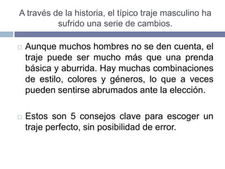 A través de la historia, el típico traje masculino ha
sufrido una serie de cambios.
 Aunque muchos hombres no se den cuenta, el
traje puede ser mucho más que una prenda
básica y aburrida. Hay muchas combinaciones
de estilo, colores y géneros, lo que a veces
pueden sentirse abrumados ante la elección.
 Estos son 5 consejos clave para escoger un
traje perfecto, sin posibilidad de error.
 