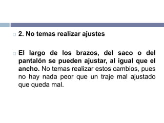  2. No temas realizar ajustes
 El largo de los brazos, del saco o del
pantalón se pueden ajustar, al igual que el
ancho. No temas realizar estos cambios, pues
no hay nada peor que un traje mal ajustado
que queda mal.
 