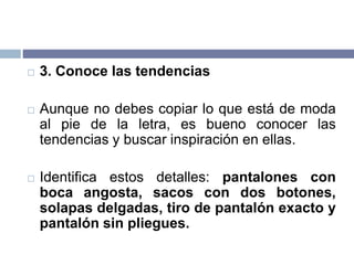  3. Conoce las tendencias
 Aunque no debes copiar lo que está de moda
al pie de la letra, es bueno conocer las
tendencias y buscar inspiración en ellas.
 Identifica estos detalles: pantalones con
boca angosta, sacos con dos botones,
solapas delgadas, tiro de pantalón exacto y
pantalón sin pliegues.
 