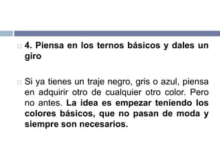  4. Piensa en los ternos básicos y dales un
giro
 Si ya tienes un traje negro, gris o azul, piensa
en adquirir otro de cualquier otro color. Pero
no antes. La idea es empezar teniendo los
colores básicos, que no pasan de moda y
siempre son necesarios.
 
