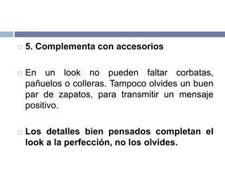  5. Complementa con accesorios
 En un look no pueden faltar corbatas,
pañuelos o colleras. Tampoco olvides un buen
par de zapatos, para transmitir un mensaje
positivo.
 Los detalles bien pensados completan el
look a la perfección, no los olvides.
 